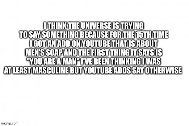 I was already confused about my gender but now I'm even more confused | I THINK THE UNIVERSE IS TRYING TO SAY SOMETHING BECAUSE FOR THE 15TH TIME I GOT AN ADD ON YOUTUBE THAT IS ABOUT MEN'S SOAP AND THE FIRST THING IT SAYS IS "YOU ARE A MAN" I'VE BEEN THINKING I WAS AT LEAST MASCULINE BUT YOUTUBE ADDS SAY OTHERWISE | image tagged in blank background | made w/ Imgflip meme maker