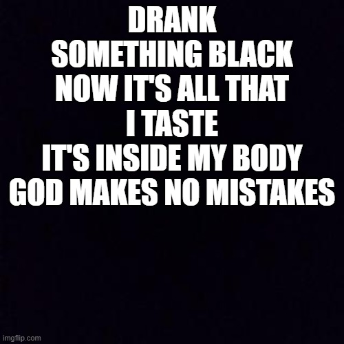 XVII | DRANK SOMETHING BLACK
NOW IT'S ALL THAT I TASTE
IT'S INSIDE MY BODY
GOD MAKES NO MISTAKES | image tagged in black screen | made w/ Imgflip meme maker
