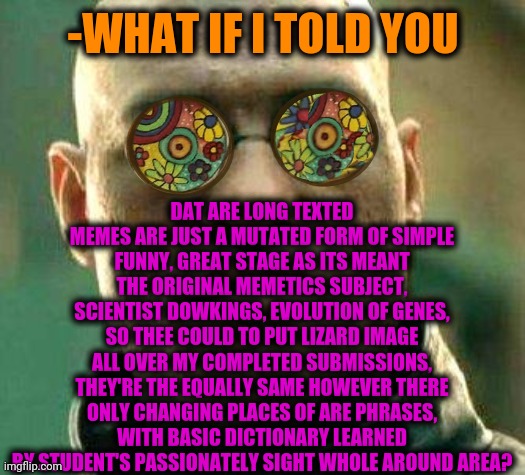 -They are making me confused, I'm calling for protection the God. | DAT ARE LONG TEXTED MEMES ARE JUST A MUTATED FORM OF SIMPLE FUNNY, GREAT STAGE AS ITS MEANT THE ORIGINAL MEMETICS SUBJECT, SCIENTIST DOWKINGS, EVOLUTION OF GENES, SO THEE COULD TO PUT LIZARD IMAGE ALL OVER MY COMPLETED SUBMISSIONS, THEY'RE THE EQUALLY SAME HOWEVER THERE ONLY CHANGING PLACES OF ARE PHRASES, WITH BASIC DICTIONARY LEARNED BY STUDENT'S PASSIONATELY SIGHT WHOLE AROUND AREA? -WHAT IF I TOLD YOU | image tagged in acid kicks in morpheus,best memes,long meme,human evolution,how to become your favorite memer,the last jedi | made w/ Imgflip meme maker