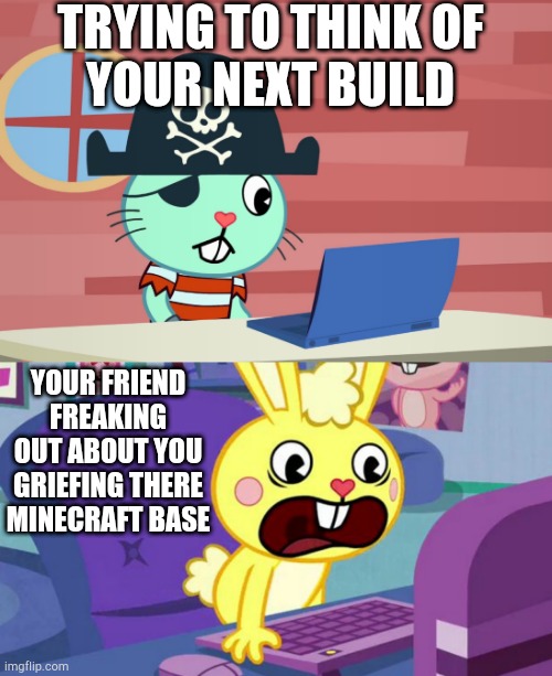 TRYING TO THINK OF
YOUR NEXT BUILD; YOUR FRIEND FREAKING OUT ABOUT YOU
GRIEFING THERE
MINECRAFT BASE | image tagged in htf cuddles is displeased,russell finds the internet htf | made w/ Imgflip meme maker