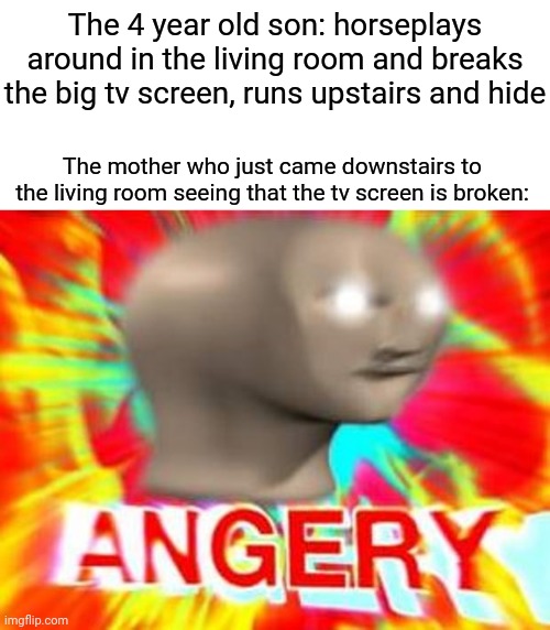 Angry mother finding out the son broke the tv screen | The 4 year old son: horseplays around in the living room and breaks the big tv screen, runs upstairs and hide; The mother who just came downstairs to the living room seeing that the tv screen is broken: | image tagged in surreal angery,tv,memes,meme,screen,dank memes | made w/ Imgflip meme maker