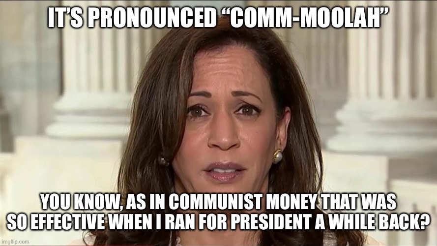 Harris | IT’S PRONOUNCED “COMM-MOOLAH”; YOU KNOW, AS IN COMMUNIST MONEY THAT WAS SO EFFECTIVE WHEN I RAN FOR PRESIDENT A WHILE BACK? | image tagged in kamala harris | made w/ Imgflip meme maker