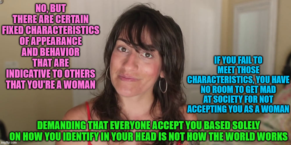 NO, BUT THERE ARE CERTAIN FIXED CHARACTERISTICS OF APPEARANCE AND BEHAVIOR THAT ARE INDICATIVE TO OTHERS THAT YOU'RE A WOMAN IF YOU FAIL TO  | made w/ Imgflip meme maker