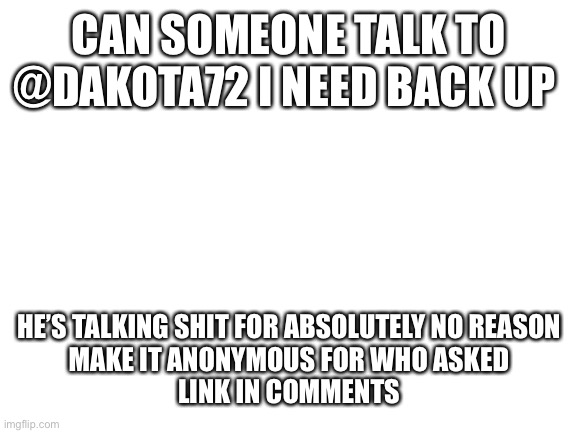 Plz help Even tho I’m a fellow trooper | CAN SOMEONE TALK TO @DAKOTA72 I NEED BACK UP; HE’S TALKING SHIT FOR ABSOLUTELY NO REASON
MAKE IT ANONYMOUS FOR WHO ASKED
LINK IN COMMENTS | image tagged in blank white template | made w/ Imgflip meme maker