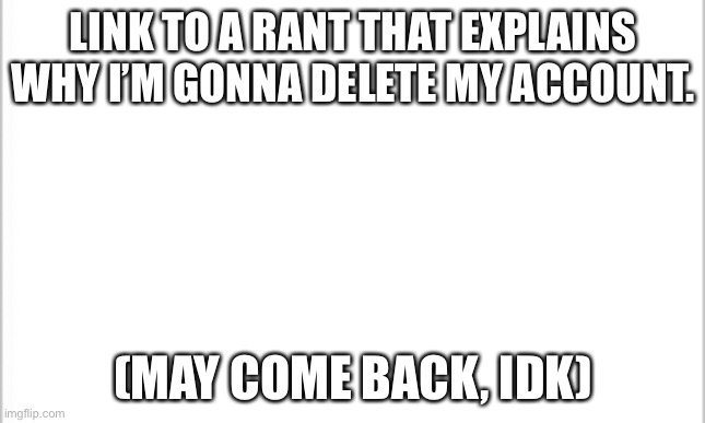 Screw these guys. | LINK TO A RANT THAT EXPLAINS WHY I’M GONNA DELETE MY ACCOUNT. (MAY COME BACK, IDK) | image tagged in white background | made w/ Imgflip meme maker