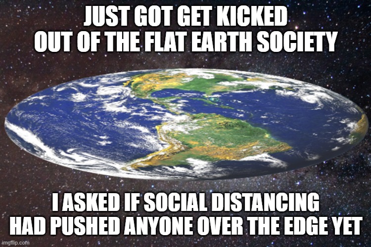 Over the Edge | JUST GOT GET KICKED OUT OF THE FLAT EARTH SOCIETY; I ASKED IF SOCIAL DISTANCING HAD PUSHED ANYONE OVER THE EDGE YET | image tagged in flat earthers,social distancing | made w/ Imgflip meme maker