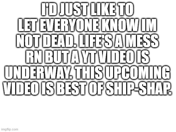 Blank White Template | I'D JUST LIKE TO LET EVERYONE KNOW IM NOT DEAD. LIFE'S A MESS RN BUT A YT VIDEO IS UNDERWAY. THIS UPCOMING VIDEO IS BEST OF SHIP-SHAP. | image tagged in blank white template | made w/ Imgflip meme maker