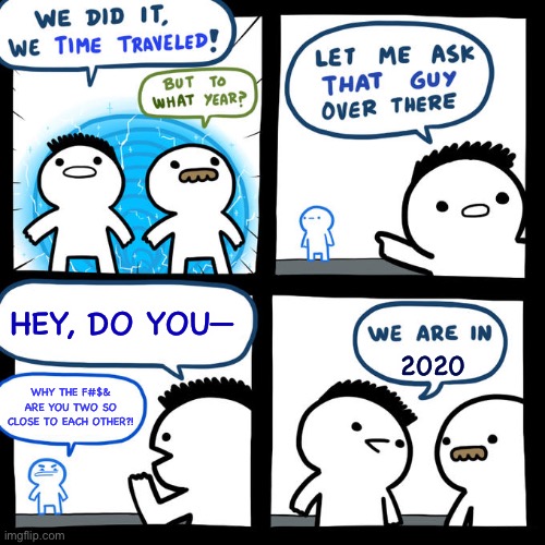 We did it, we time traveled! |  HEY, DO YOU—; 2020; WHY THE F#$& ARE YOU TWO SO CLOSE TO EACH OTHER?! | image tagged in we did it we time traveled,2020 | made w/ Imgflip meme maker