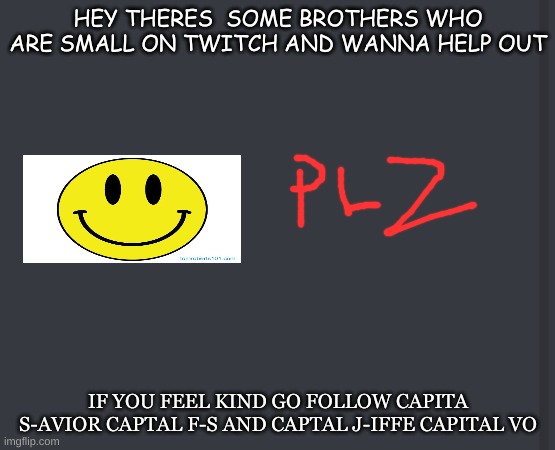 PLZ DO IT | HEY THERES  SOME BROTHERS WHO ARE SMALL ON TWITCH AND WANNA HELP OUT; IF YOU FEEL KIND GO FOLLOW CAPITA S-AVIOR CAPTAL F-S AND CAPTAL J-IFFE CAPITAL VO | image tagged in plz,twitch | made w/ Imgflip meme maker