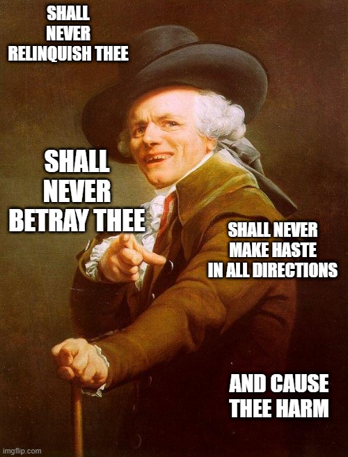 Olde english | SHALL NEVER RELINQUISH THEE; SHALL NEVER BETRAY THEE; SHALL NEVER MAKE HASTE IN ALL DIRECTIONS; AND CAUSE THEE HARM | image tagged in olde english,never gonna give you up,ye olde englishman,joseph ducreux,reposts,repost | made w/ Imgflip meme maker