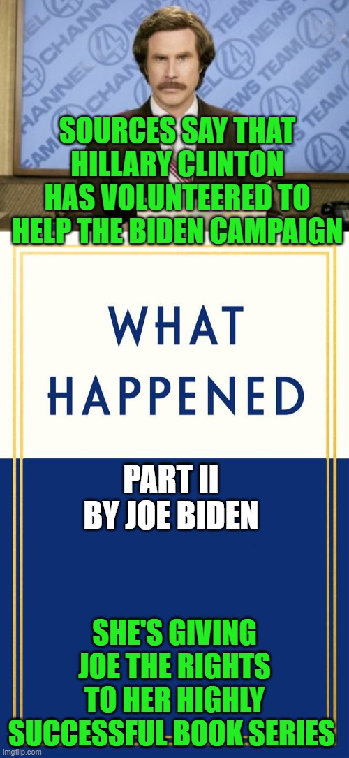 SOURCES SAY THAT HILLARY CLINTON HAS VOLUNTEERED TO HELP THE BIDEN CAMPAIGN; PART II
BY JOE BIDEN; SHE'S GIVING JOE THE RIGHTS TO HER HIGHLY SUCCESSFUL BOOK SERIES | image tagged in ron burgundy,what happened blank,hillary clinton,joe biden,what happened | made w/ Imgflip meme maker