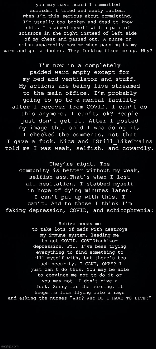 I’m now in a completely padded ward empty except for my bed and ventilator and stuff. My actions are being live streamed to the main office. I’m probably going to go to a mental facility after I recover from COVID. I can’t do this anymore. I can’t, ok? People just don’t get it. After I posted my image that said I was doing it, I checked the comments, not that I gave a fuck. Nicø and IStill_LikeTrains told me I was weak, selfish, and cowardly. you may have heard I committed suicide. I tried and sadly failed. When I’m this serious about committing, I’m usually too broken and dead to know shit. I stabbed myself with a pair of scissors in the right instead of left side of my chest and passed out. A nurse or smthn apparently saw me when passing by my ward and got a doctor. They fucking fixed me up. Why? They’re right. The community is better without my weak, selfish ass.That’s when I lost all hesitation. I stabbed myself in hope of dying minutes later. I can’t put up with this. I can’t. And to those I think I’m faking depression, COVID, and schizophrenia:; Schizo needs me to take lots of meds with destroys my immune system, leading me to get COVID. COVID+schizo= depression. FYI. I’ve been trying everything to find something to kill myself with, but there’s too much security. I CANT, OKAY? I just can’t do this. You may be able to convince me not to do it or you may not. I don’t give a fuck. Sorry for the cursing, it keeps me from flying into a rage and asking the nurses “WHY? WHY DO I HAVE TO LIVE?” | image tagged in black background | made w/ Imgflip meme maker