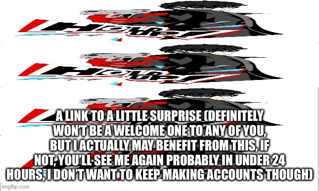 It’s supposed to say for but it doesn’t | A LINK TO A LITTLE SURPRISE (DEFINITELY WON’T BE A WELCOME ONE TO ANY OF YOU, BUT I ACTUALLY MAY BENEFIT FROM THIS, IF NOT, YOU’LL SEE ME AGAIN PROBABLY IN UNDER 24 HOURS, I DON’T WANT TO KEEP MAKING ACCOUNTS THOUGH) | made w/ Imgflip meme maker