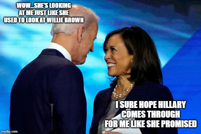 Biden Names Kamala | WOW...SHE'S LOOKING AT ME JUST LIKE SHE USED TO LOOK AT WILLIE BROWN; I SURE HOPE HILLARY COMES THROUGH FOR ME LIKE SHE PROMISED | image tagged in biden names kamala | made w/ Imgflip meme maker