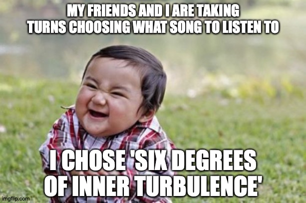But Not Really, I'm Not That Mean | MY FRIENDS AND I ARE TAKING TURNS CHOOSING WHAT SONG TO LISTEN TO; I CHOSE 'SIX DEGREES OF INNER TURBULENCE' | image tagged in memes,evil toddler,progressive,metal,dream,theater | made w/ Imgflip meme maker