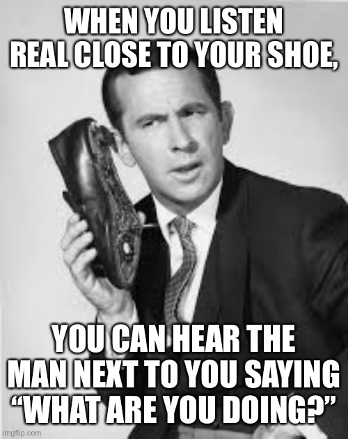 Ok | WHEN YOU LISTEN REAL CLOSE TO YOUR SHOE, YOU CAN HEAR THE MAN NEXT TO YOU SAYING “WHAT ARE YOU DOING?” | image tagged in get smart,funny,memes | made w/ Imgflip meme maker
