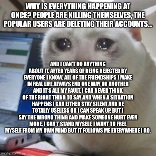 Crying cat | WHY IS EVERYTHING HAPPENING AT ONCE? PEOPLE ARE KILLING THEMSELVES, THE POPULAR USERS ARE DELETING THEIR ACCOUNTS... AND I CAN’T DO ANYTHING ABOUT IT. AFTER YEARS OF BEING REJECTED BY EVERYONE I KNOW, ALL OF THE FRIENDSHIPS I MAKE IN REAL LIFE ALWAYS END ONE WAY OR ANOTHER AND IT’S ALL MY FAULT. I CAN NEVER THINK OF THE RIGHT THING TO SAY AND WHEN A SITUATION HAPPENS I CAN EITHER STAY SILENT AND BE TOTALLY USELESS OR I CAN SPEAK UP, BUT I SAY THE WRONG THING AND MAKE SOMEONE HURT EVEN MORE. I CAN’T STAND MYSELF. I WANT TO FREE MYSELF FROM MY OWN MIND BUT IT FOLLOWS ME EVERYWHERE I GO. | image tagged in crying cat | made w/ Imgflip meme maker