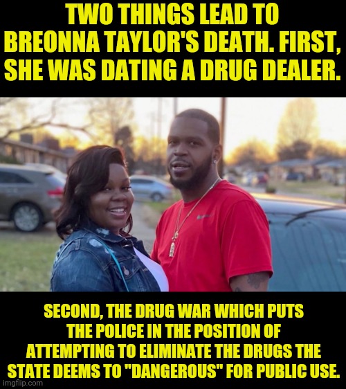 Government Sanctioned Drugs Only or Else | TWO THINGS LEAD TO BREONNA TAYLOR'S DEATH. FIRST, SHE WAS DATING A DRUG DEALER. SECOND, THE DRUG WAR WHICH PUTS THE POLICE IN THE POSITION OF ATTEMPTING TO ELIMINATE THE DRUGS THE STATE DEEMS TO "DANGEROUS" FOR PUBLIC USE. | image tagged in drug dealer,drug war,big government,government corruption,political meme | made w/ Imgflip meme maker