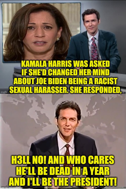Harris/Pelosi 2021 | KAMALA HARRIS WAS ASKED IF SHE'D CHANGED HER MIND ABOUT JOE BIDEN BEING A RACIST SEXUAL HARASSER. SHE RESPONDED, H3LL NO! AND WHO CARES HE'LL BE DEAD IN A YEAR AND I'LL BE THE PRESIDENT! | image tagged in kamala harris,nancy pelosi,election 2020,2020 elections,joe biden,biden | made w/ Imgflip meme maker