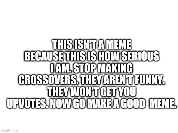 Stop now | THIS ISN'T A MEME BECAUSE THIS IS HOW SERIOUS I AM. STOP MAKING CROSSOVERS. THEY AREN'T FUNNY. THEY WON'T GET YOU UPVOTES. NOW GO MAKE A GOOD  MEME. | image tagged in blank white template | made w/ Imgflip meme maker