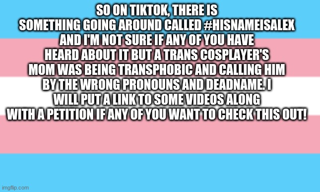 SO ON TIKTOK, THERE IS SOMETHING GOING AROUND CALLED #HISNAMEISALEX AND I'M NOT SURE IF ANY OF YOU HAVE HEARD ABOUT IT BUT A TRANS COSPLAYER'S MOM WAS BEING TRANSPHOBIC AND CALLING HIM BY THE WRONG PRONOUNS AND DEADNAME. I WILL PUT A LINK TO SOME VIDEOS ALONG WITH A PETITION IF ANY OF YOU WANT TO CHECK THIS OUT! | image tagged in transphobic,petition | made w/ Imgflip meme maker