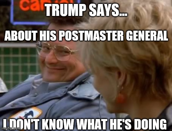 Trump Says | TRUMP SAYS... ABOUT HIS POSTMASTER GENERAL; I DON'T KNOW WHAT HE'S DOING | image tagged in newman in car post office | made w/ Imgflip meme maker