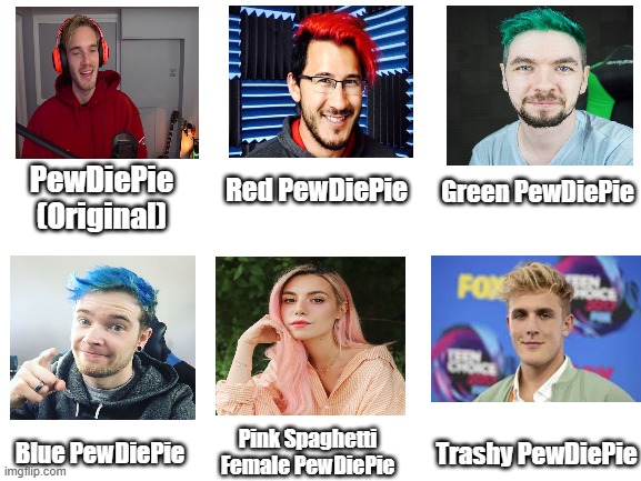 Blank White Template | PewDiePie (Original); Green PewDiePie; Red PewDiePie; Pink Spaghetti Female PewDiePie; Trashy PewDiePie; Blue PewDiePie | image tagged in blank white template | made w/ Imgflip meme maker