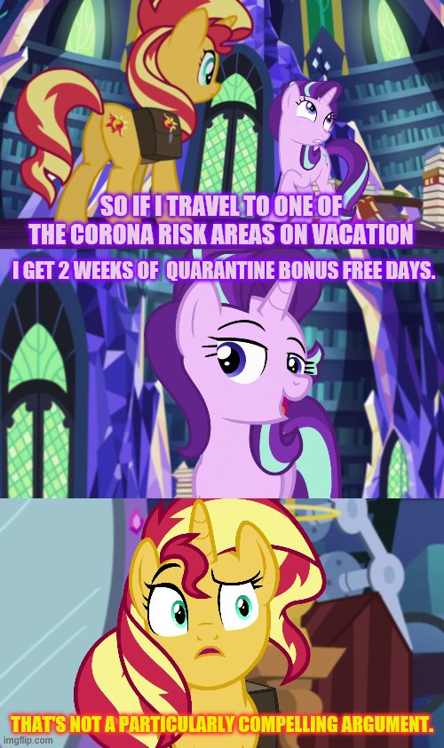 SO IF I TRAVEL TO ONE OF THE CORONA RISK AREAS ON VACATION; I GET 2 WEEKS OF  QUARANTINE BONUS FREE DAYS. THAT'S NOT A PARTICULARLY COMPELLING ARGUMENT. | image tagged in covid,corona,mlp | made w/ Imgflip meme maker