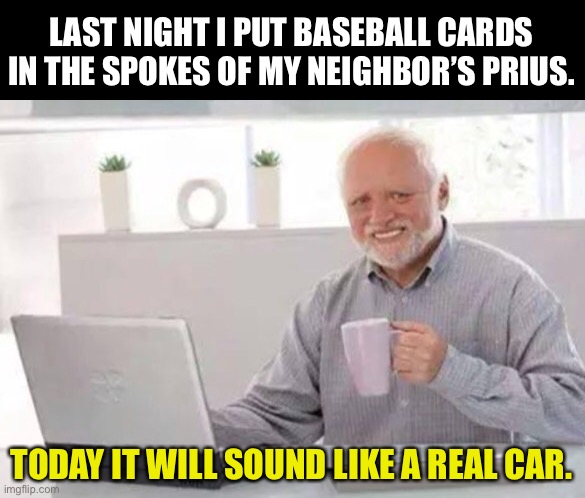 Harold | LAST NIGHT I PUT BASEBALL CARDS IN THE SPOKES OF MY NEIGHBOR’S PRIUS. TODAY IT WILL SOUND LIKE A REAL CAR. | image tagged in harold | made w/ Imgflip meme maker