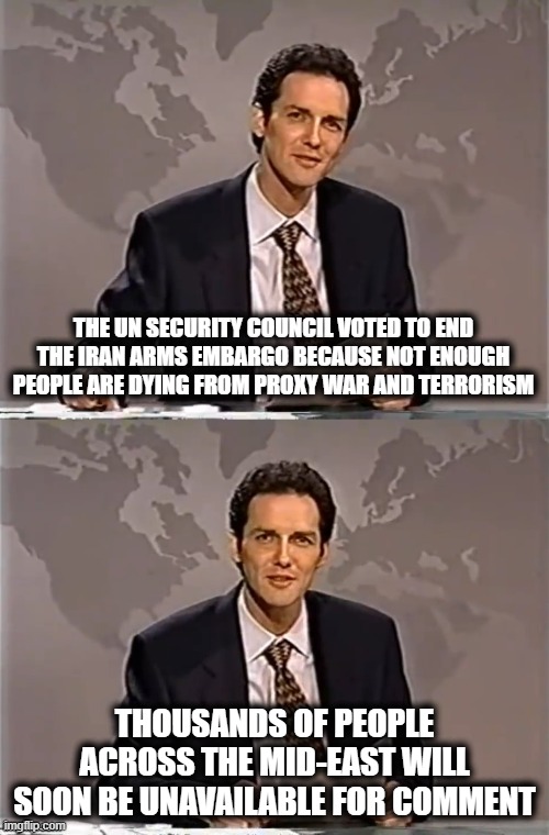 WEEKEND UPDATE WITH NORM | THE UN SECURITY COUNCIL VOTED TO END THE IRAN ARMS EMBARGO BECAUSE NOT ENOUGH PEOPLE ARE DYING FROM PROXY WAR AND TERRORISM; THOUSANDS OF PEOPLE ACROSS THE MID-EAST WILL SOON BE UNAVAILABLE FOR COMMENT | image tagged in weekend update with norm,iran,arms embargo,united nations,terrorism | made w/ Imgflip meme maker