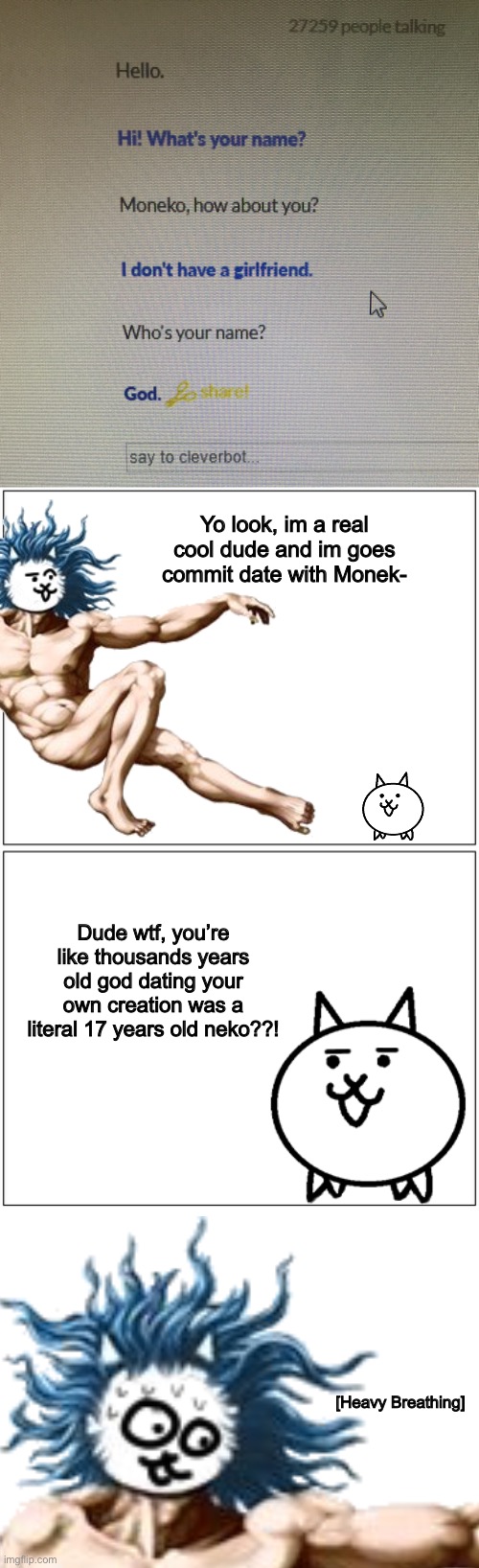 Cat God and the dating site (lol its Cleverbot) | Yo look, im a real cool dude and im goes commit date with Monek-; Dude wtf, you’re like thousands years old god dating your own creation was a literal 17 years old neko??! [Heavy Breathing] | image tagged in memes,funny,cats,god,date,cleverbot | made w/ Imgflip meme maker