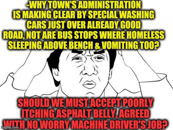 -Where is a law when it's so called!? | -WHY TOWN'S ADMINISTRATION IS MAKING CLEAR BY SPECIAL WASHING CARS JUST OVER ALREADY GOOD ROAD, NOT ARE BUS STOPS WHERE HOMELESS SLEEPING ABOVE BENCH & VOMITING TOO? SHOULD WE MUST ACCEPT POORLY ITCHING ASPHALT BELLY, AGREED WITH NO WORRY MACHINE DRIVER'S JOB? | image tagged in memes,jackie chan wtf,spring cleaning,washing machine,dirty,old town road | made w/ Imgflip meme maker