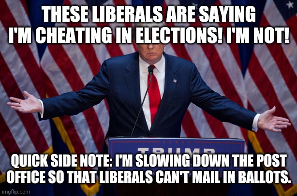 Donald Trump | THESE LIBERALS ARE SAYING I'M CHEATING IN ELECTIONS! I'M NOT! QUICK SIDE NOTE: I'M SLOWING DOWN THE POST OFFICE SO THAT LIBERALS CAN'T MAIL IN BALLOTS. | image tagged in donald trump | made w/ Imgflip meme maker
