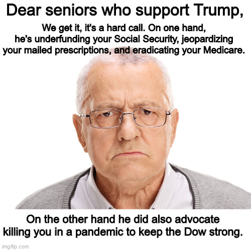 I mean, it *is* a tough choice... | Dear seniors who support Trump, We get it, it's a hard call. On one hand, he's underfunding your Social Security, jeopardizing your mailed prescriptions, and eradicating your Medicare. On the other hand he did also advocate killing you in a pandemic to keep the Dow strong. | image tagged in back in my day,donald trump is an idiot,old people | made w/ Imgflip meme maker
