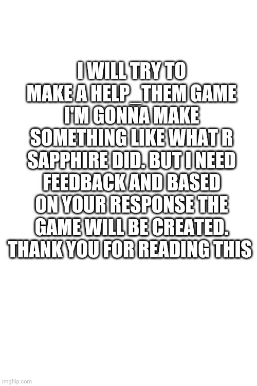 I'll come with a few questions in a few months-weeks responses are the only thing that will build the game. | I WILL TRY TO MAKE A HELP_THEM GAME I'M GONNA MAKE SOMETHING LIKE WHAT R SAPPHIRE DID. BUT I NEED FEEDBACK AND BASED ON YOUR RESPONSE THE GAME WILL BE CREATED. THANK YOU FOR READING THIS | image tagged in blank white template | made w/ Imgflip meme maker