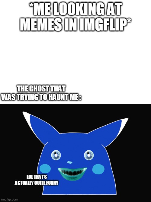 Should I turn this into a meme template? | *ME LOOKING AT MEMES IN IMGFLIP*; THE GHOST THAT WAS TRYING TO HAUNT ME :; LOL THAT'S ACTUALLY QUITE FUNNY | image tagged in ghost,memes,meme,funny,surprised pikachu,pikachu | made w/ Imgflip meme maker