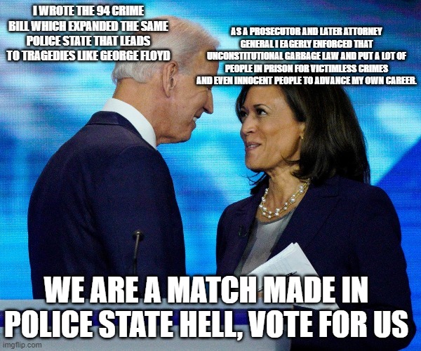 Police State Hell 2020 | AS A PROSECUTOR AND LATER ATTORNEY GENERAL I EAGERLY ENFORCED THAT UNCONSTITUTIONAL GARBAGE LAW AND PUT A LOT OF PEOPLE IN PRISON FOR VICTIMLESS CRIMES AND EVEN INNOCENT PEOPLE TO ADVANCE MY OWN CAREER. I WROTE THE 94 CRIME BILL WHICH EXPANDED THE SAME POLICE STATE THAT LEADS TO TRAGEDIES LIKE GEORGE FLOYD; WE ARE A MATCH MADE IN POLICE STATE HELL, VOTE FOR US | image tagged in biden and kamala,2020 elections,police state,george floyd,police brutality | made w/ Imgflip meme maker