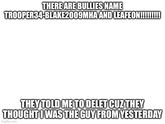 bullies r mean :( | THERE ARE BULLIES NAME TROOPER34-BLAKE2OO9MHA AND LEAFEON!!!!!!!!! THEY TOLD ME TO DELET CUZ THEY THOUGHT I WAS THE GUY FROM YESTERDAY | image tagged in blank white template | made w/ Imgflip meme maker