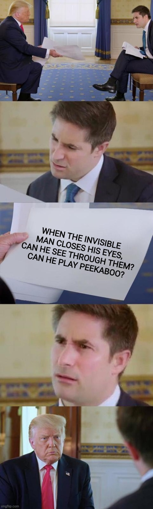 Invisible man questions | WHEN THE INVISIBLE MAN CLOSES HIS EYES, CAN HE SEE THROUGH THEM?
CAN HE PLAY PEEKABOO? | image tagged in confused reporter | made w/ Imgflip meme maker