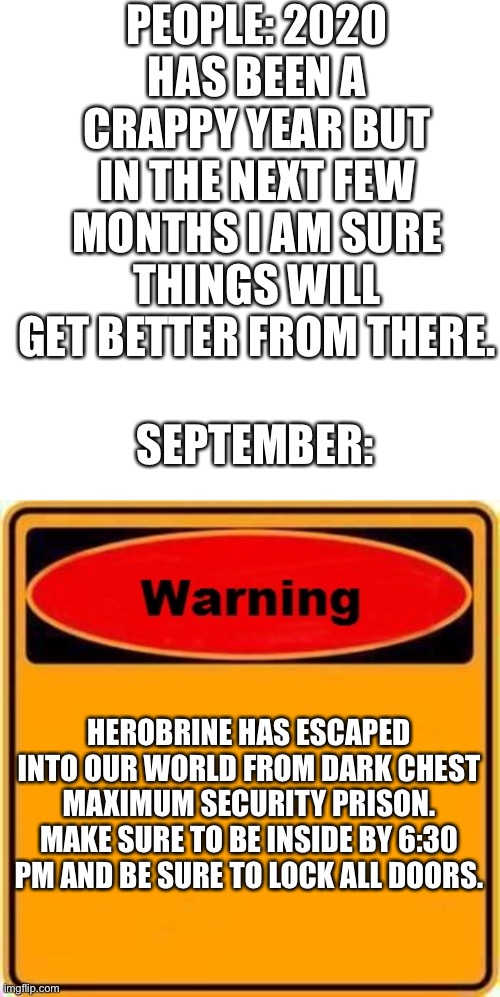 Herobrine is not to underestimated | PEOPLE: 2020 HAS BEEN A CRAPPY YEAR BUT IN THE NEXT FEW MONTHS I AM SURE THINGS WILL GET BETTER FROM THERE. SEPTEMBER:; HEROBRINE HAS ESCAPED INTO OUR WORLD FROM DARK CHEST MAXIMUM SECURITY PRISON. MAKE SURE TO BE INSIDE BY 6:30 PM AND BE SURE TO LOCK ALL DOORS. | image tagged in memes,blank transparent square,herobrine,warning sign | made w/ Imgflip meme maker