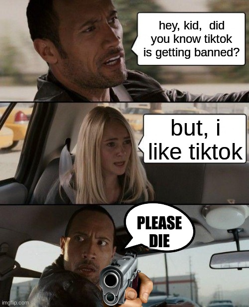 you know what must happen | hey, kid,  did you know tiktok is getting banned? but, i like tiktok; PLEASE DIE | image tagged in memes,the rock driving | made w/ Imgflip meme maker