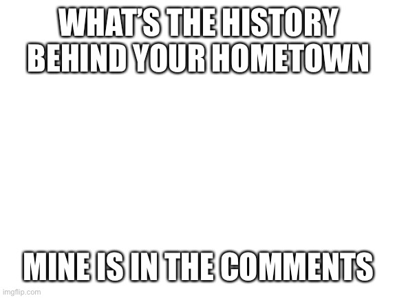 Blank White Template | WHAT’S THE HISTORY BEHIND YOUR HOMETOWN; MINE IS IN THE COMMENTS | image tagged in blank white template | made w/ Imgflip meme maker