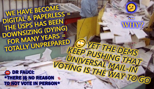 say no to mail in vote | 🤔
...
 WHY? WE HAVE BECOME 
   DIGITAL & PAPERLESS =
THE USPS HAS BEEN 
DOWNSIZING (DYING) 
FOR MANY YEARS =
TOTALLY UNPREPARED; 🙄 YET THE DEMS KEEP PUSHING THAT UNIVERSAL MAIL-IN 
VOTING IS THE WAY TO GO; 👄 DR FAUCI:
*THERE IS NO REASON 
TO NOT VOTE IN PERSON* | image tagged in election 2020,trump 2020,potus45 | made w/ Imgflip meme maker