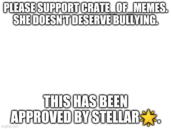 Blank White Template | PLEASE SUPPORT CRATE_OF_MEMES. SHE DOESN'T DESERVE BULLYING. THIS HAS BEEN APPROVED BY STELLAR🌟. | image tagged in blank white template | made w/ Imgflip meme maker