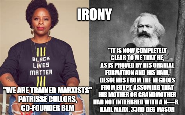 Irony | IRONY; "IT IS NOW COMPLETELY CLEAR TO ME THAT HE, AS IS PROVED BY HIS CRANIAL FORMATION AND HIS HAIR, DESCENDS FROM THE NEGROES FROM EGYPT, ASSUMING THAT HIS MOTHER OR GRANDMOTHER HAD NOT INTERBRED WITH A N----R.  
KARL MARX, 33RD DEG MASON; "WE ARE TRAINED MARXISTS"
 PATRISSE CULLORS, 
CO-FOUNDER BLM | image tagged in blm,marx,marxism,irony,black lives matter | made w/ Imgflip meme maker