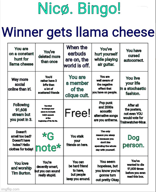 Winner gets LLAMA CHEESE. | Nicø. Bingo! Winner gets llama cheese; When the earbuds are on, the world is off. You've deleted more than once; You have cursed autocorrect. You are on a constant hunt for llama cheese; You've hurt yourself while playing air guitar. Way more social online than irl. You live your life in a stochastic fashion. You are well aware of the negative effect that you have on people. You are a member of the clique cult. You'd rather have 3 bffs then a lot of scattered friends; Pop punk and 2000s acoustic alternative songs are you anthems. Following 91,608 stream but you post in 3. After all the posters, not even YOU would vote for Trainwatcher-Nicø. You tried to change your alarm to Dr.Death Defy's speech at the beginning of Na Na Na. Doesn't smell too bad? Doesn't have holes? Hello clothes for today! *G note*; Dog person. The only reason you sleep is because you don't like spending the whole day with yourself. You stalk your friends on here. You're decently smart, but you can sound really stupid. You've wanted to die 91,608 times before you even read this box. You love and worship Tim Burton. You can be hard friend to have, but people keep you around. You seem hopeless, but you know you're gonna turn out pretty Okay. | image tagged in blank bingo | made w/ Imgflip meme maker