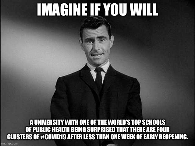 A university with one of the world’s top schools of public health being surprised by four... | IMAGINE IF YOU WILL; A UNIVERSITY WITH ONE OF THE WORLD’S TOP SCHOOLS OF PUBLIC HEALTH BEING SURPRISED THAT THERE ARE FOUR CLUSTERS OF #COVID19 AFTER LESS THAN ONE WEEK OF EARLY REOPENING. | image tagged in rod serling twilight zone,unc,covid19 | made w/ Imgflip meme maker