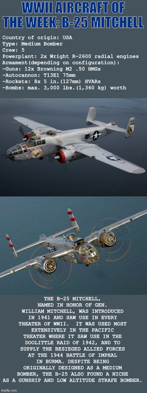 WWII Aircraft of the Week: NAA B-25 Mitchell | WWII AIRCRAFT OF THE WEEK: B-25 MITCHELL; Country of origin: USA
Type: Medium Bomber
Crew: 5
Powerplant: 2x Wright R-2600 radial engines
Armament(depending on configuration):
-Guns: 12x Browning M2 .50 HMGs
-Autocannon: T13E1 75mm
-Rockets: 8x 5 in.(127mm) HVARs
-Bombs: max. 3,000 lbs.(1,360 kg) worth; THE B-25 MITCHELL, NAMED IN HONOR OF GEN. WILLIAM MITCHELL, WAS INTRODUCED IN 1941 AND SAW USE IN EVERY THEATER OF WWII.  IT WAS USED MOST EXTENSIVELY IN THE PACIFIC THEATER WHERE IT SAW USE IN THE DOOLITTLE RAID OF 1942, AND TO SUPPLY THE BESIEGED ALLIED FORCES AT THE 1944 BATTLE OF IMPHAL IN BURMA. DESPITE BEING ORIGINALLY DESIGNED AS A MEDIUM BOMBER, THE B-25 ALSO FOUND A NICHE AS A GUNSHIP AND LOW ALTITUDE STRAFE BOMBER. | image tagged in wwii,history,aviation,bomber,plane,military | made w/ Imgflip meme maker