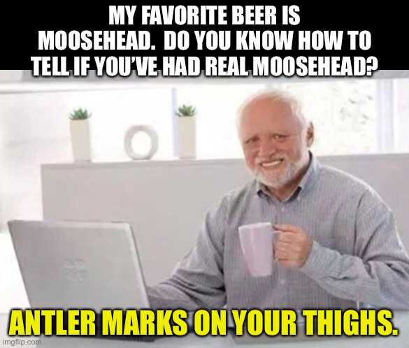 Harold | MY FAVORITE BEER IS MOOSEHEAD.  DO YOU KNOW HOW TO TELL IF YOU’VE HAD REAL MOOSEHEAD? ANTLER MARKS ON YOUR THIGHS. | image tagged in harold | made w/ Imgflip meme maker