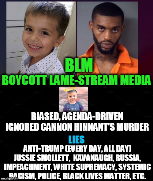Hold Malicious Media Accountable To Reporting The Truth | BLM; BOYCOTT LAME-STREAM MEDIA; BIASED, AGENDA-DRIVEN 
IGNORED CANNON HINNANT'S MURDER; LIES; ANTI-TRUMP (EVERY DAY, ALL DAY) JUSSIE SMOLLETT,  KAVANAUGH, RUSSIA, IMPEACHMENT, WHITE SUPREMACY, SYSTEMIC RACISM, POLICE, BLACK LIVES MATTER, ETC. | image tagged in politics,political meme,biased media,liberalism,democratic socialism,liberal agenda | made w/ Imgflip meme maker
